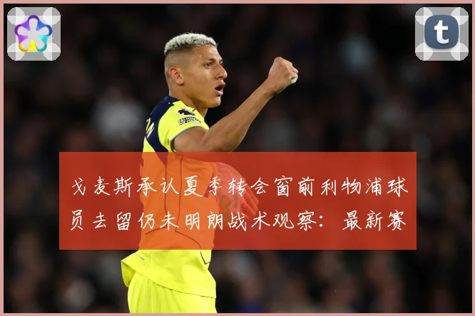 戈麦斯承认夏季转会窗前利物浦球员去留仍未明朗战术观察：最新赛事动态与深度分析