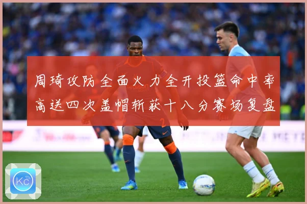 周琦攻防全面火力全开投篮命中率高送四次盖帽斩获十八分赛场复盘：最新赛事动态与深度分析