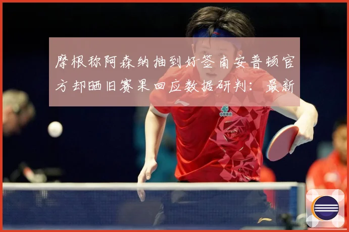 摩根称阿森纳抽到好签南安普顿官方却晒旧赛果回应数据研判：最新赛事动态与深度分析