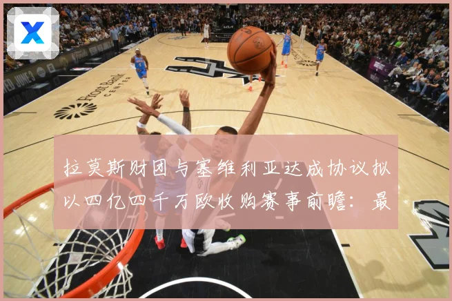 拉莫斯财团与塞维利亚达成协议拟以四亿四千万欧收购赛事前瞻：最新赛事动态与深度分析