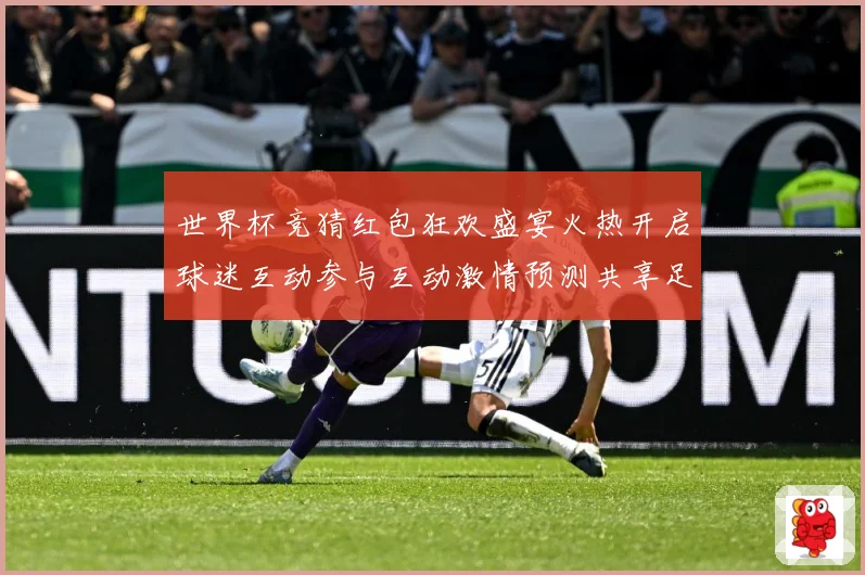 世界杯竞猜红包狂欢盛宴火热开启球迷互动参与互动激情预测共享足数据研判：最新赛事动态与深度分析