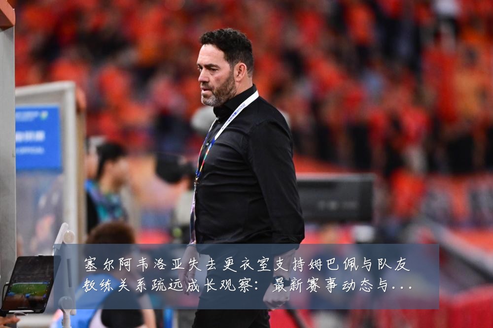 塞尔阿韦洛亚失去更衣室支持姆巴佩与队友教练关系疏远成长观察：最新赛事动态与深度分析