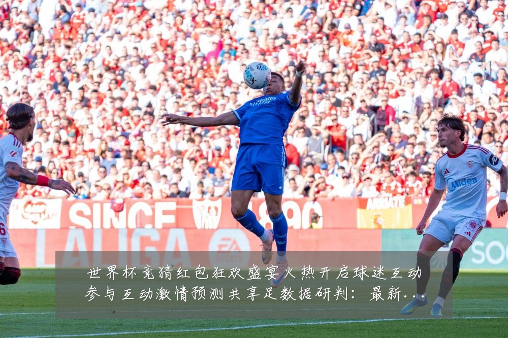 世界杯竞猜红包狂欢盛宴火热开启球迷互动参与互动激情预测共享足数据研判:最新赛事动态与深度分析