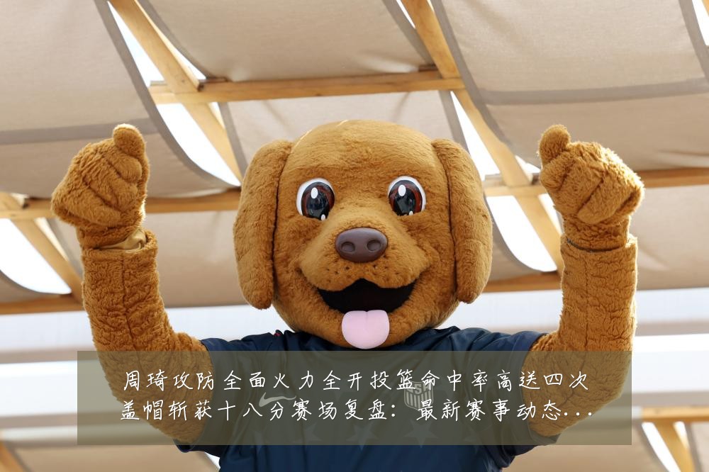 周琦攻防全面火力全开投篮命中率高送四次盖帽斩获十八分赛场复盘：最新赛事动态与深度分析