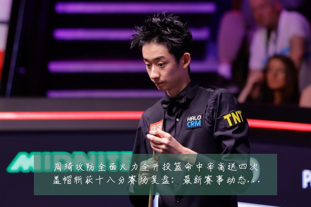 周琦攻防全面火力全开投篮命中率高送四次盖帽斩获十八分赛场复盘：最新赛事动态与深度分析